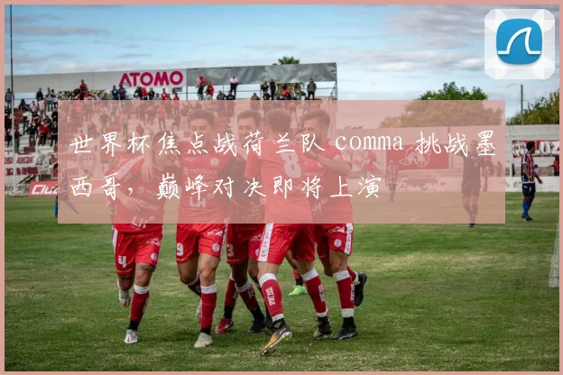 世界杯焦点战荷兰队 comma 挑战墨西哥，巅峰对决即将上演