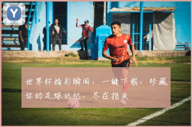 世界杯精彩瞬间，一键下载，珍藏你的足球记忆，尽在指尖