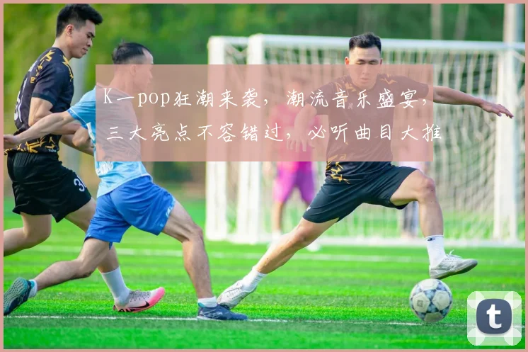 K一pop狂潮来袭，潮流音乐盛宴，三大亮点不容错过，必听曲目大推荐