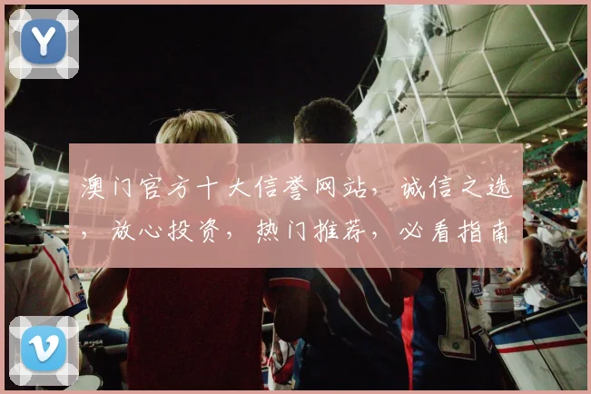 澳门官方十大信誉网站，诚信之选，放心投资，热门推荐，必看指南