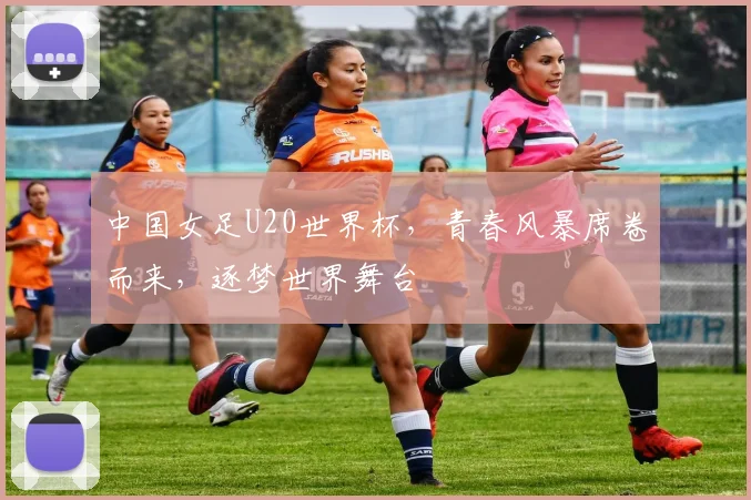 中国女足U20世界杯，青春风暴席卷而来，逐梦世界舞台