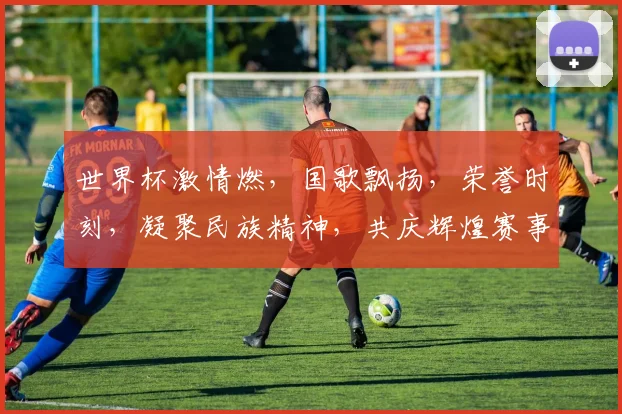 世界杯激情燃，国歌飘扬，荣誉时刻，凝聚民族精神，共庆辉煌赛事