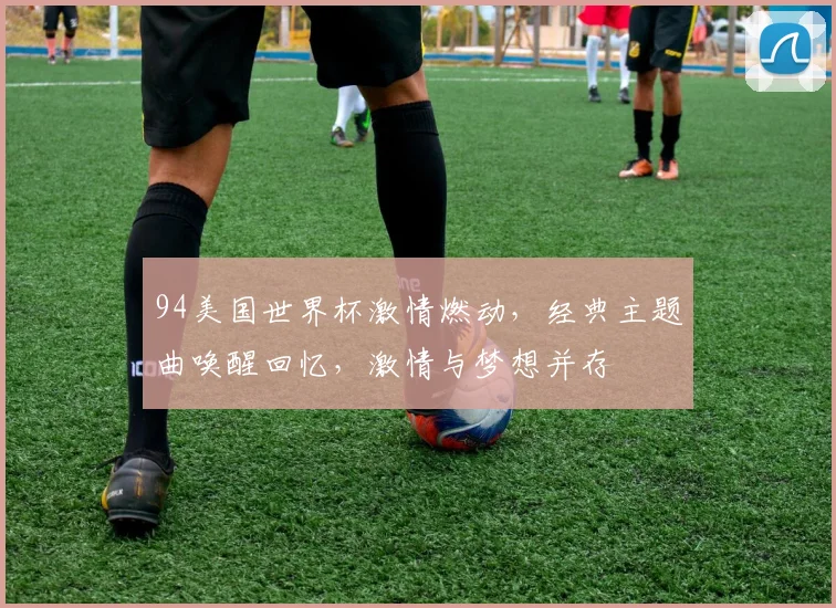 94美国世界杯激情燃动，经典主题曲唤醒回忆，激情与梦想并存