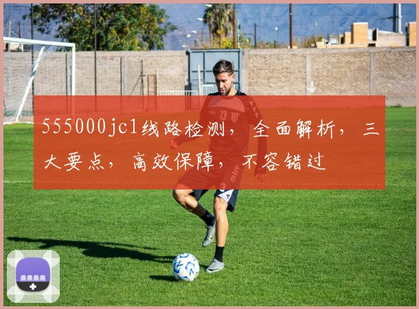 555000jc1线路检测，全面解析，三大要点，高效保障，不容错过