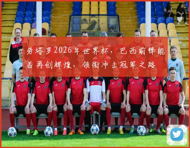 劳塔罗2026年世界杯，巴西前锋能否再创辉煌，领衔冲击冠军之路