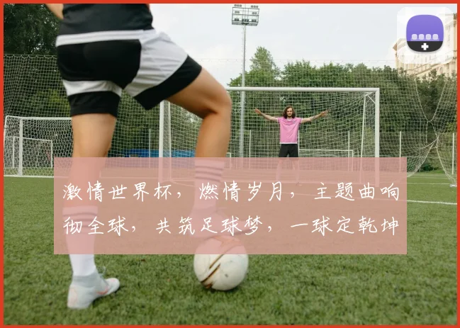 激情世界杯，燃情岁月，主题曲响彻全球，共筑足球梦，一球定乾坤，热血沸腾