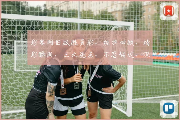 彩客网旧版胜负彩，经典回顾，精彩瞬间，三大亮点，不容错过，深度解析